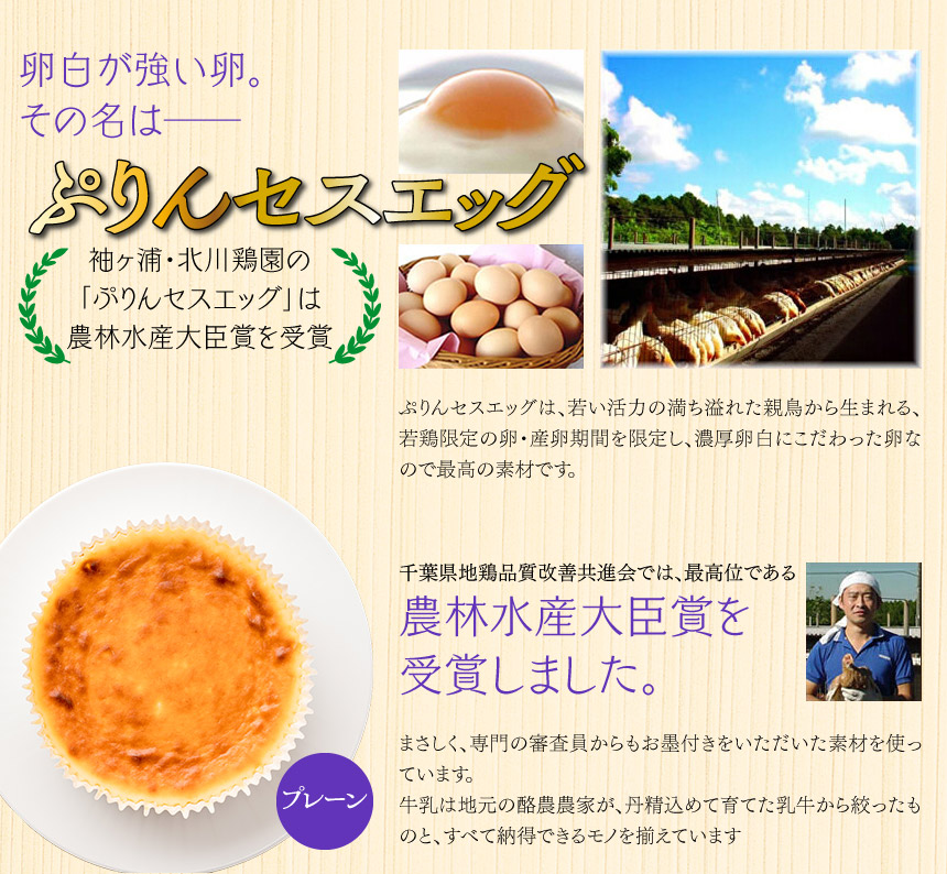 卵白が強い卵。その名は──ぷりんセスエッグ袖ヶ浦・北川鶏園の「ぷりんセスエッグ」は農林水産大臣賞を受賞　ぷりんセスエッグは、若い活力の満ち溢れた親鳥から生まれる、若鶏限定の卵・産卵期間を限定し、濃厚卵白にこだわった卵なので最高の素材です。 千葉県地鶏品質改善共進会では、最高位である農林水産大臣賞を受賞しました。 まさしく、専門の審査員からもお墨付きをいただいた素材を使っています。牛乳は地元の酪農農家が、丹精込めて育てた乳牛から絞ったものと、すべて納得できるモノを揃えています